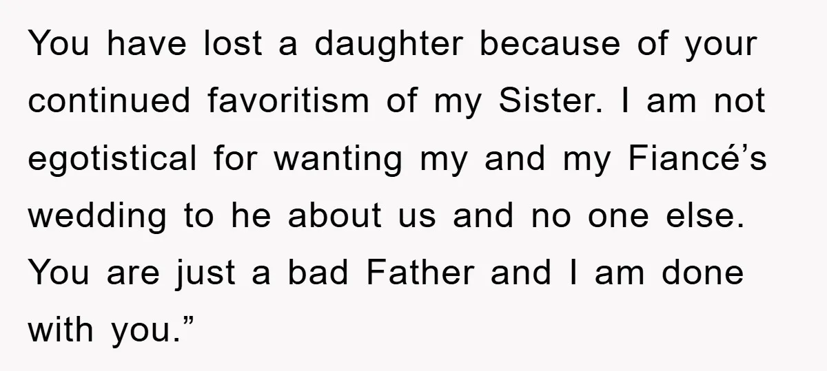 You have lost a daughter because of your continued favoritism of my Sister. I am not egotistical for wanting my and my Fiancé’s wedding to he about us and no...