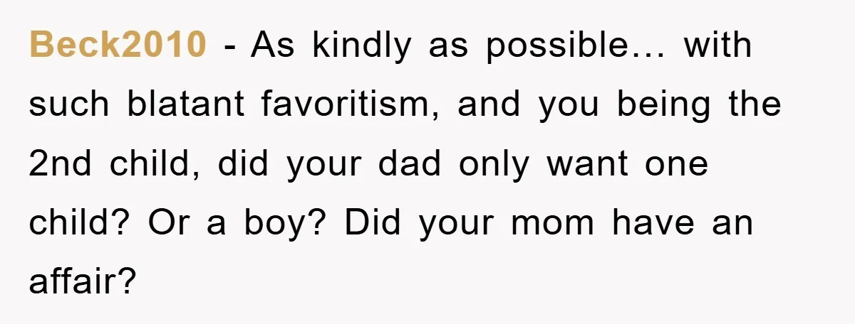 Beck2010 − As kindly as possible… with such blatant favoritism, and you being the 2nd child, did your dad only want one child? Or a boy? Did your mom have...