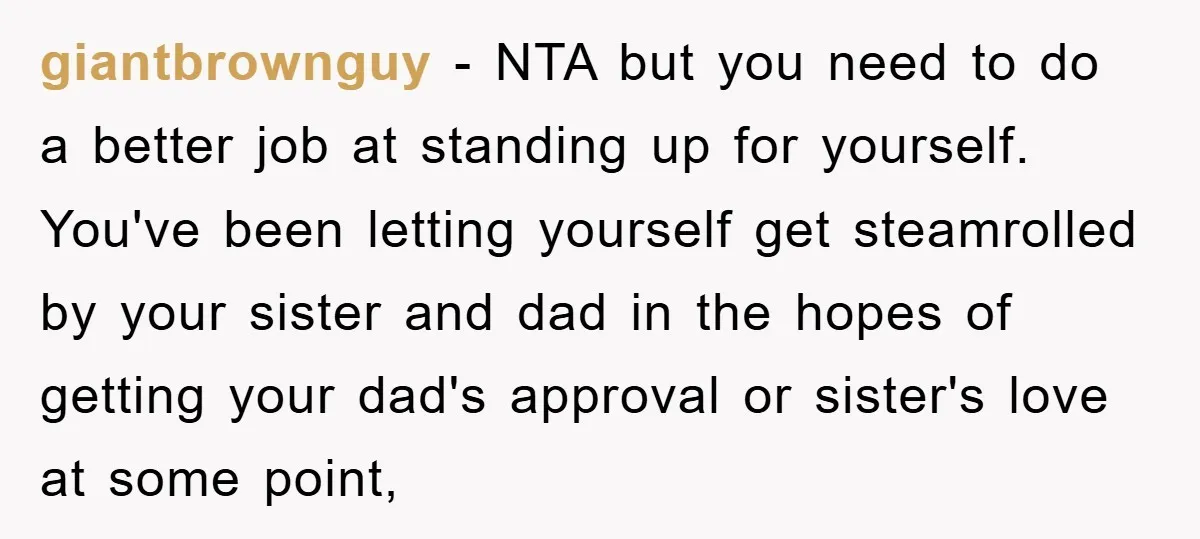 giantbrownguy − NTA but you need to do a better job at standing up for yourself. You've been letting yourself get steamrolled by your sister and dad in the hopes...