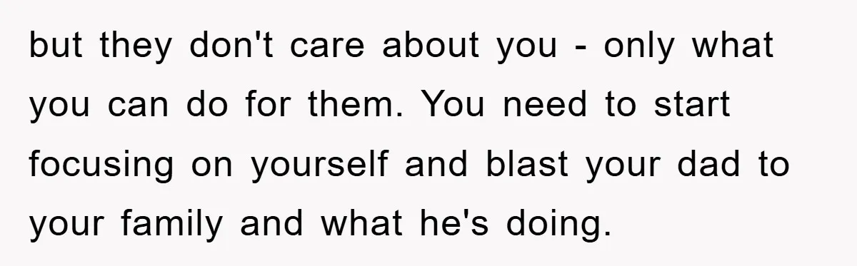 but they don't care about you - only what you can do for them. You need to start focusing on yourself and blast your dad to your family and what...