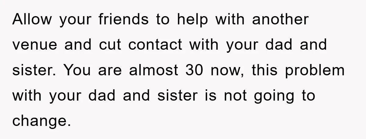 Allow your friends to help with another venue and cut contact with your dad and sister. You are almost 30 now, this problem with your dad and sister is not...