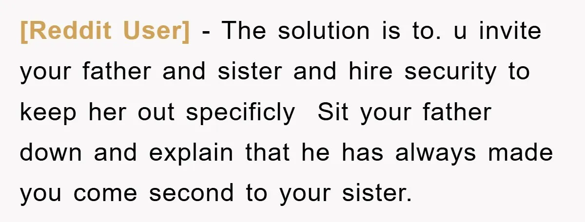 [Reddit User] − The solution is to. u invite your father and sister and hire security to keep her out specificly Sit your father down and explain that he has...