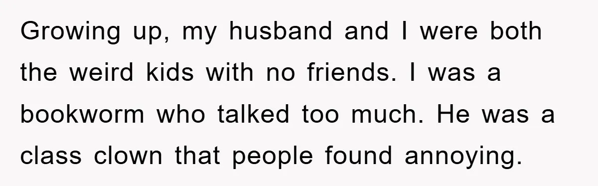 Growing up, my husband and I were both the weird kids with no friends. I was a bookworm who talked too much. He was a class clown that people found...
