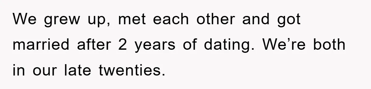 We grew up, met each other and got married after 2 years of dating. We’re both in our late twenties.