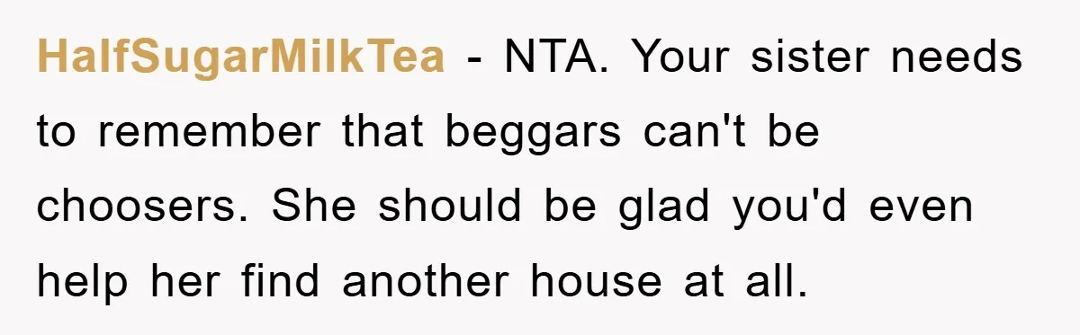 HalfSugarMilkTea - NTA. Your sister needs to remember that beggars can't be choosers. She should be glad you'd even help her find another house at all.