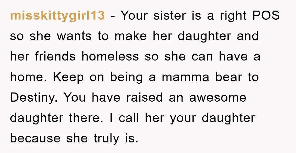 misskittygirl13 - Your sister is a right POS so she wants to make her daughter and her friends homeless so she can have a home. Keep on being a mamma...