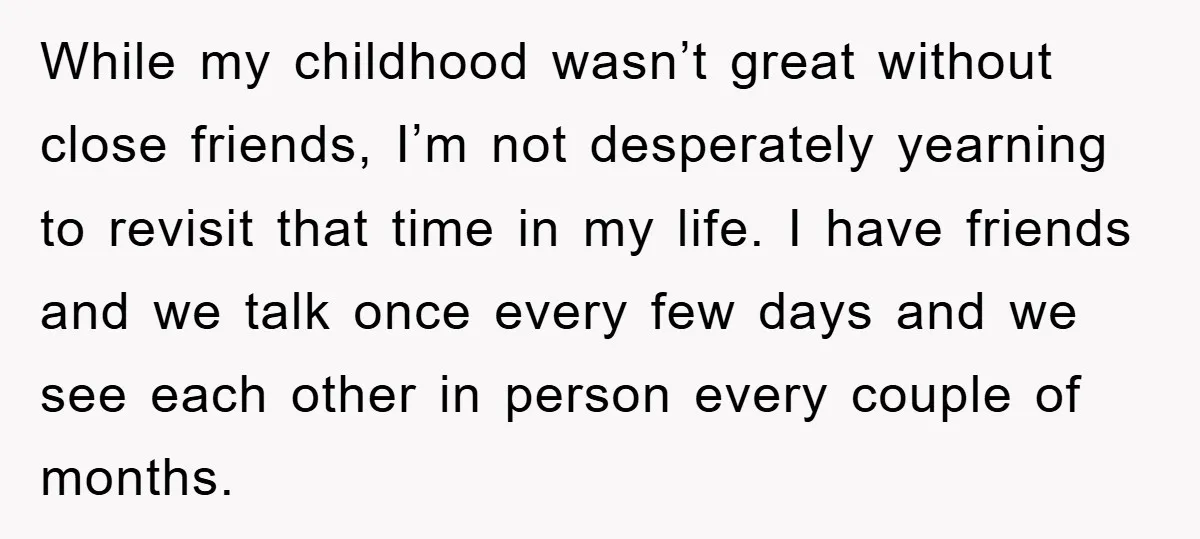 While my childhood wasn’t great without close friends, I’m not desperately yearning to revisit that time in my life. I have friends and we talk once every few days and...