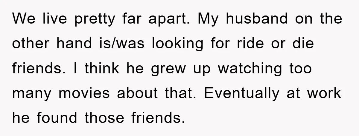 We live pretty far apart. My husband on the other hand is/was looking for ride or die friends. I think he grew up watching too many movies about that. Eventually...