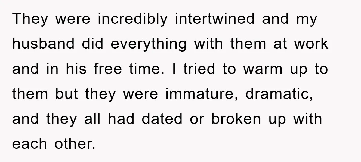 They were incredibly intertwined and my husband did everything with them at work and in his free time. I tried to warm up to them but they were immature, dramatic,...