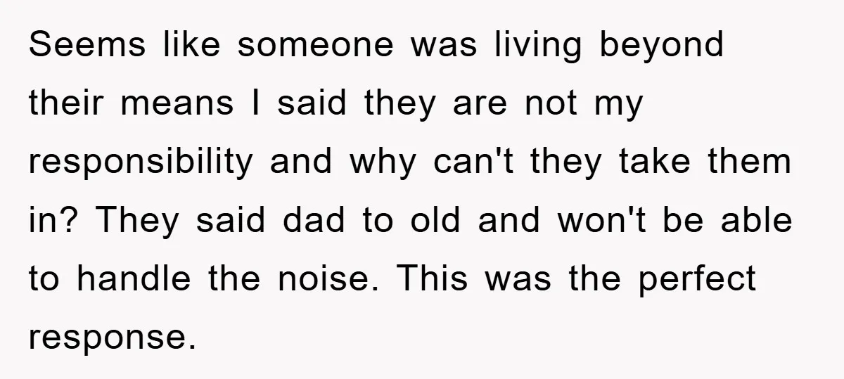 Seems like someone was living beyond their means I said they are not my responsibility and why can't they take them in? They said dad to old and won't be...