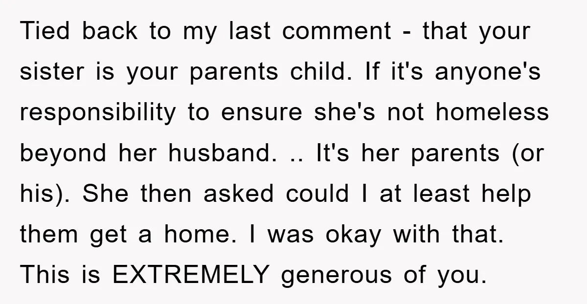 Tied back to my last comment - that your sister is your parents child. If it's anyone's responsibility to ensure she's not homeless beyond her husband. .. It's her parents...