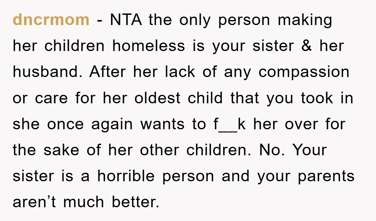 dncrmom - NTA the only person making her children homeless is your sister & her husband. After her lack of any compassion or care for her oldest child that you...