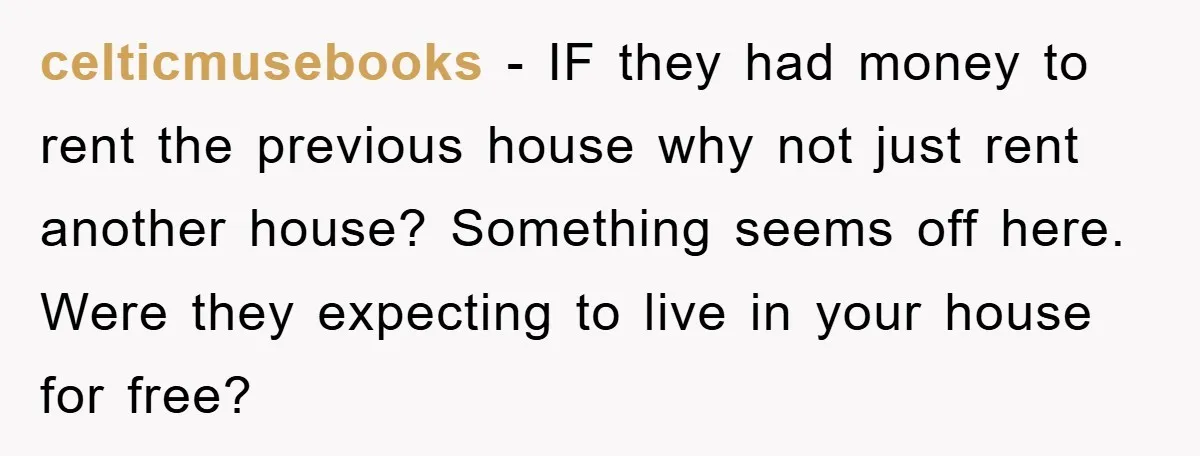 celticmusebooks - IF they had money to rent the previous house why not just rent another house? Something seems off here. Were they expecting to live in your house for...
