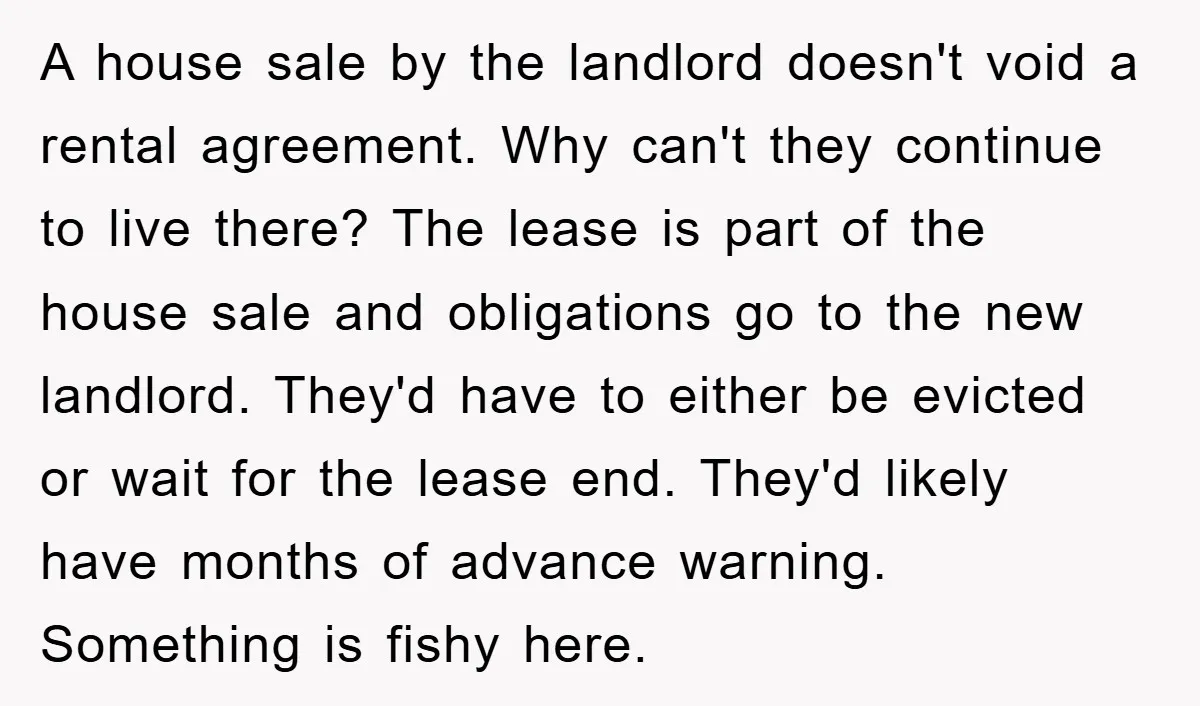 A house sale by the landlord doesn't void a rental agreement. Why can't they continue to live there? The lease is part of the house sale and obligations go to...