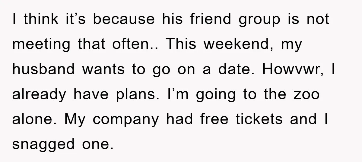 I think it’s because his friend group is not meeting that often.. This weekend, my husband wants to go on a date. Howvwr, I already have plans. I’m going to...