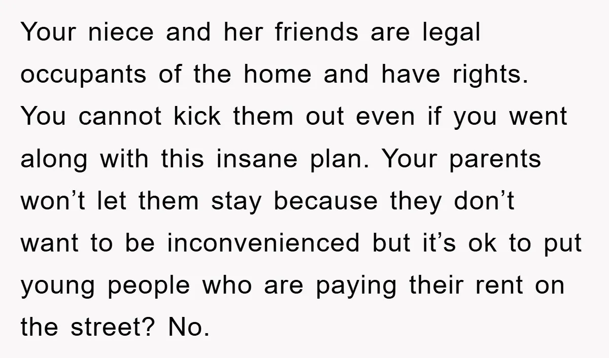 Your niece and her friends are legal occupants of the home and have rights. You cannot kick them out even if you went along with this insane plan. Your parents...