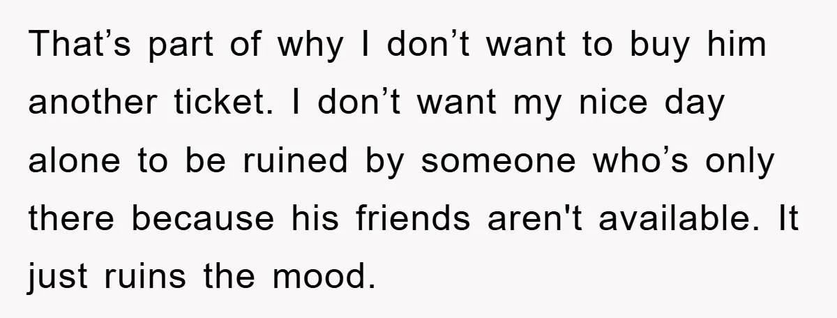 That’s part of why I don’t want to buy him another ticket. I don’t want my nice day alone to be ruined by someone who’s only there because his friends...