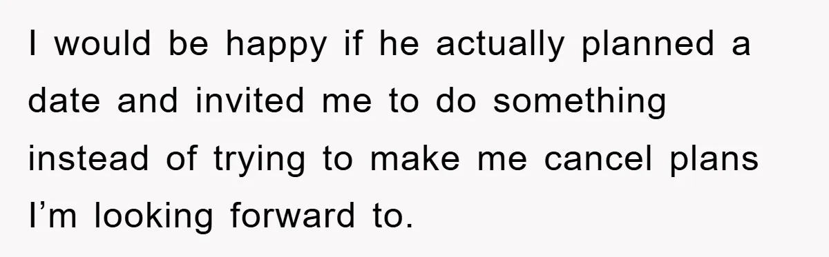 I would be happy if he actually planned a date and invited me to do something instead of trying to make me cancel plans I’m looking forward to.