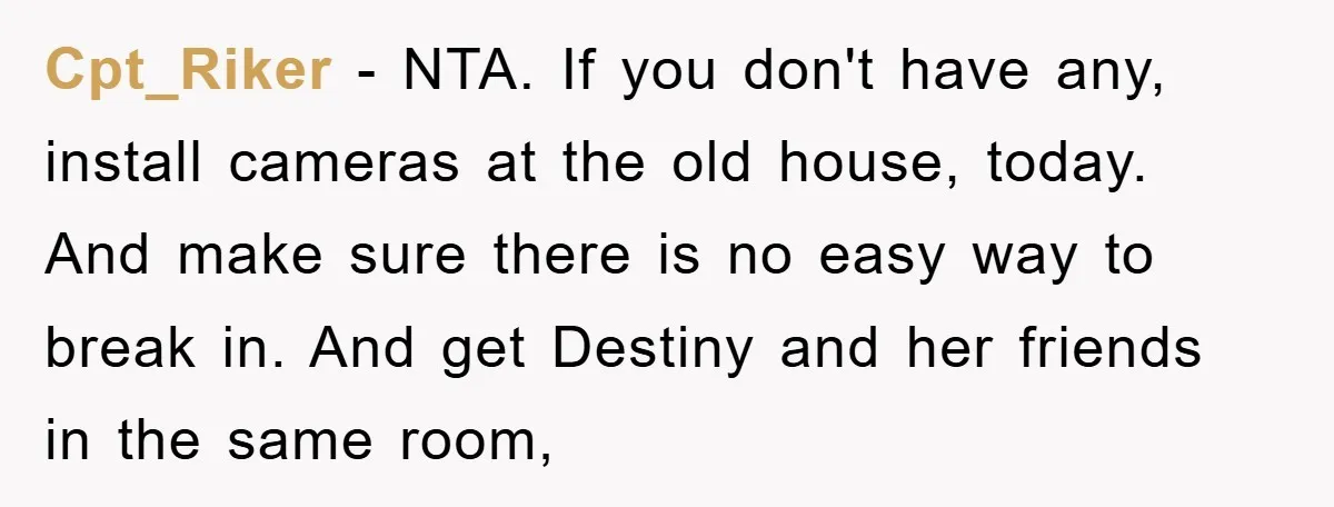 Cpt_Riker - NTA. If you don't have any, install cameras at the old house, today. And make sure there is no easy way to break in. And get Destiny and...