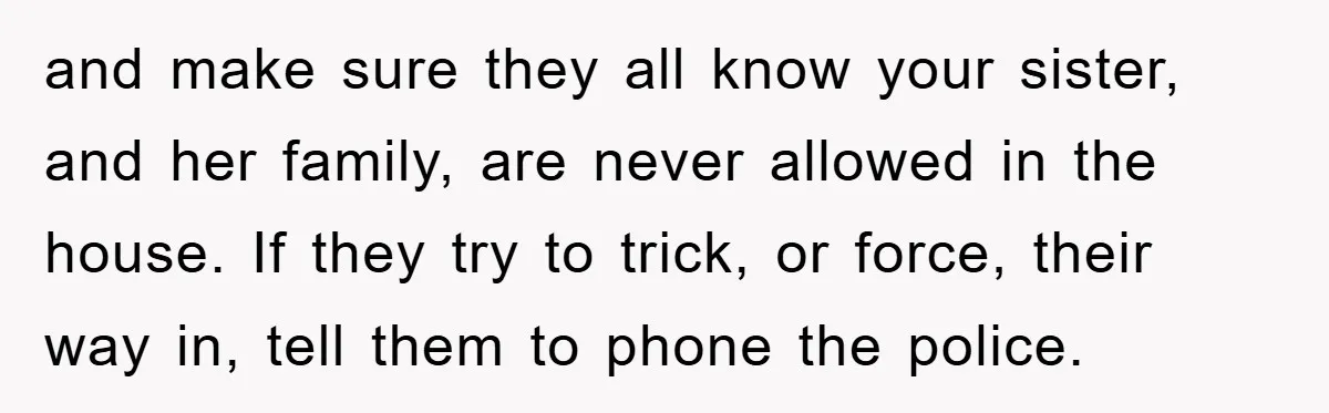 and make sure they all know your sister, and her family, are never allowed in the house. If they try to trick, or force, their way in, tell them to...