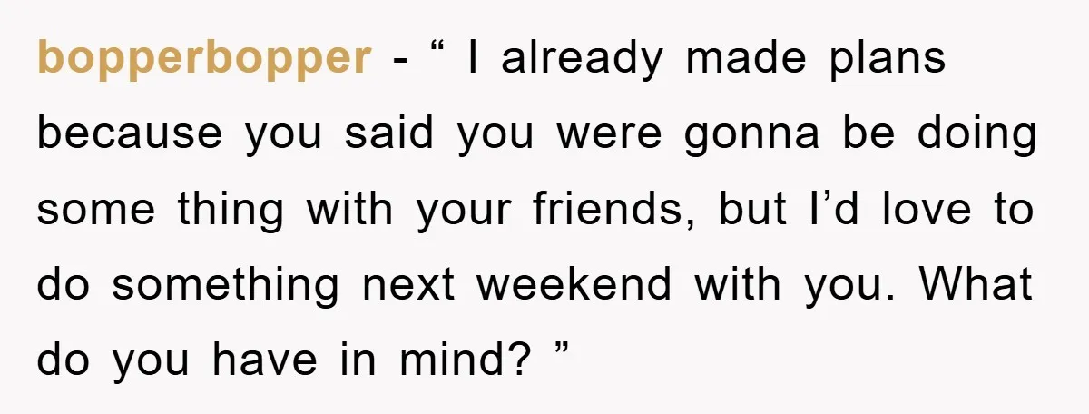 bopperbopper − “ I already made plans because you said you were gonna be doing some thing with your friends, but I’d love to do something next weekend with you....