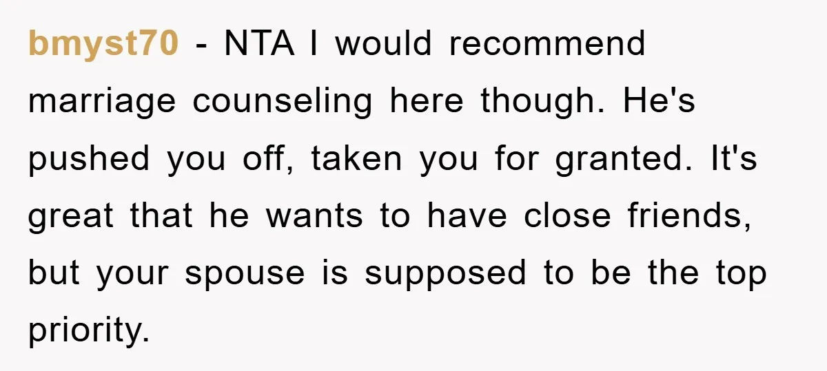 bmyst70 − NTA I would recommend marriage counseling here though. He's pushed you off, taken you for granted. It's great that he wants to have close friends, but your spouse...