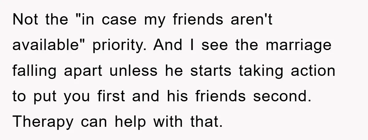 Not the "in case my friends aren't available" priority. And I see the marriage falling apart unless he starts taking action to put you first and his friends second. Therapy...