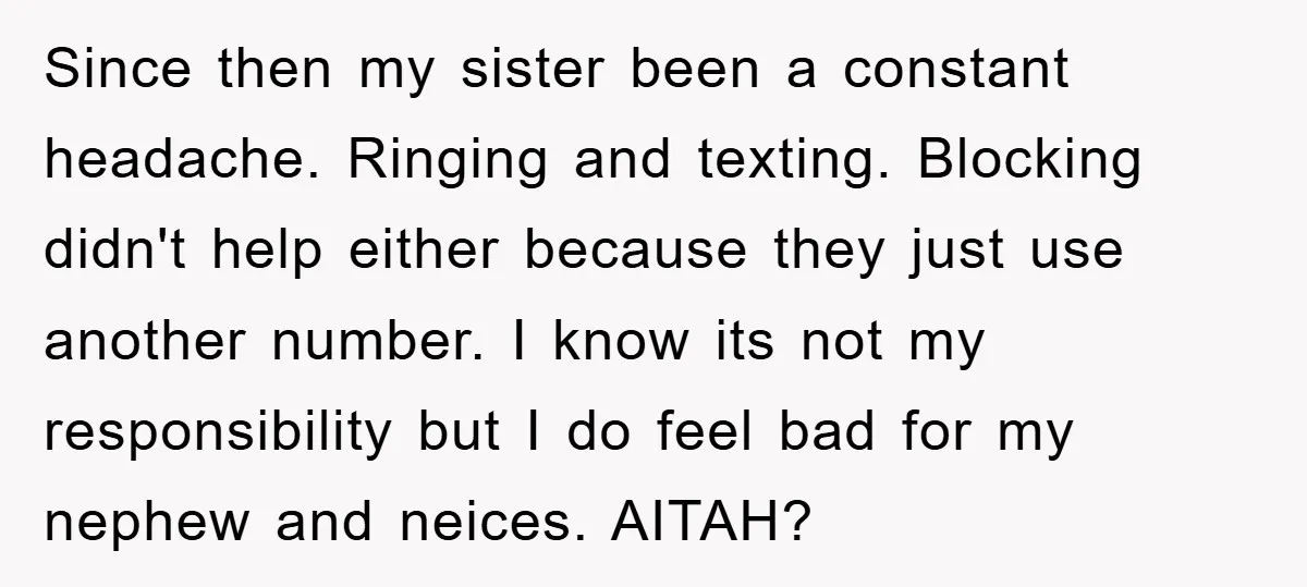 Since then my sister been a constant headache. Ringing and texting. Blocking didn't help either because they just use another number. I know its not my responsibility but I do...