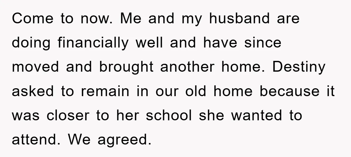 Come to now. Me and my husband are doing financially well and have since moved and brought another home. Destiny asked to remain in our old home because it was...