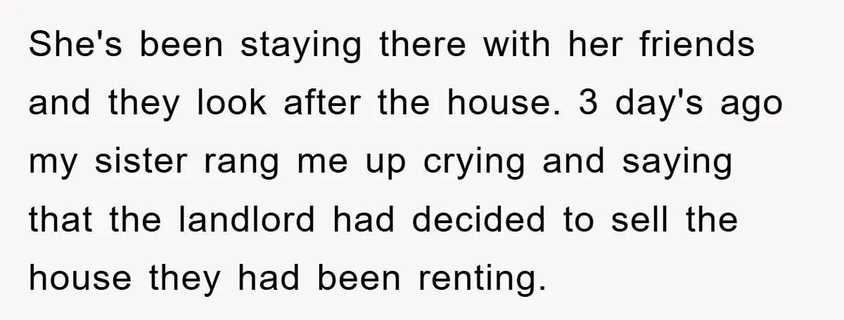 She's been staying there with her friends and they look after the house. 3 day's ago my sister rang me up crying and saying that the landlord had decided to...