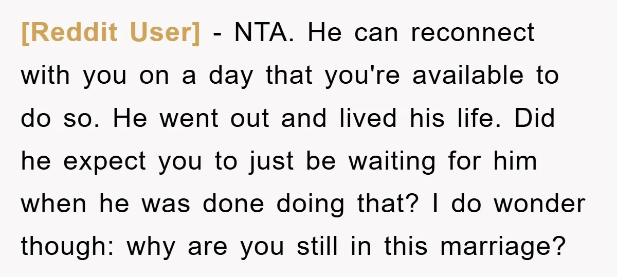 [Reddit User] − NTA. He can reconnect with you on a day that you're available to do so. He went out and lived his life. Did he expect you to...