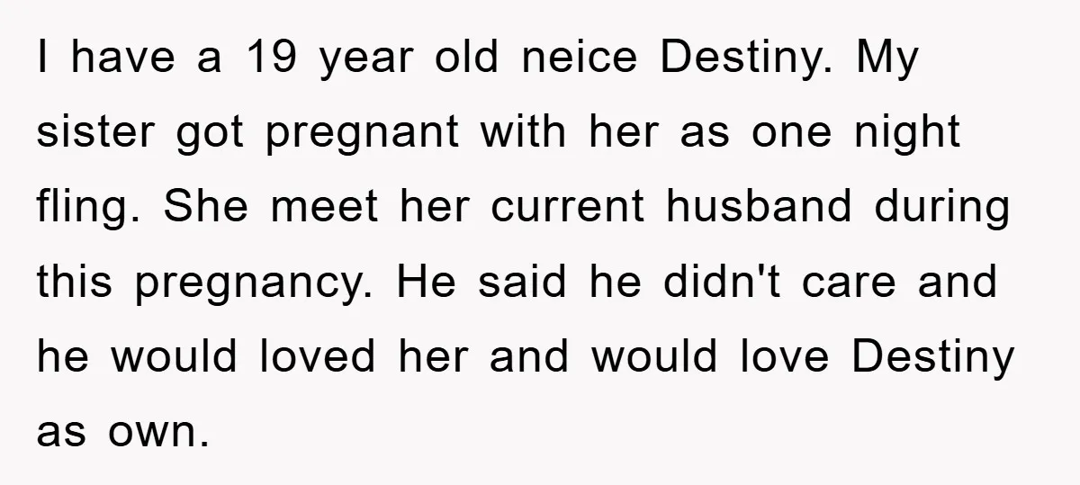 I have a 19 year old neice Destiny. My sister got pregnant with her as one night fling. She meet her current husband during this pregnancy. He said he didn't...