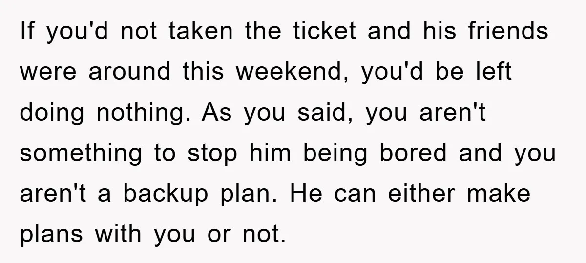 If you'd not taken the ticket and his friends were around this weekend, you'd be left doing nothing. As you said, you aren't something to stop him being bored and...