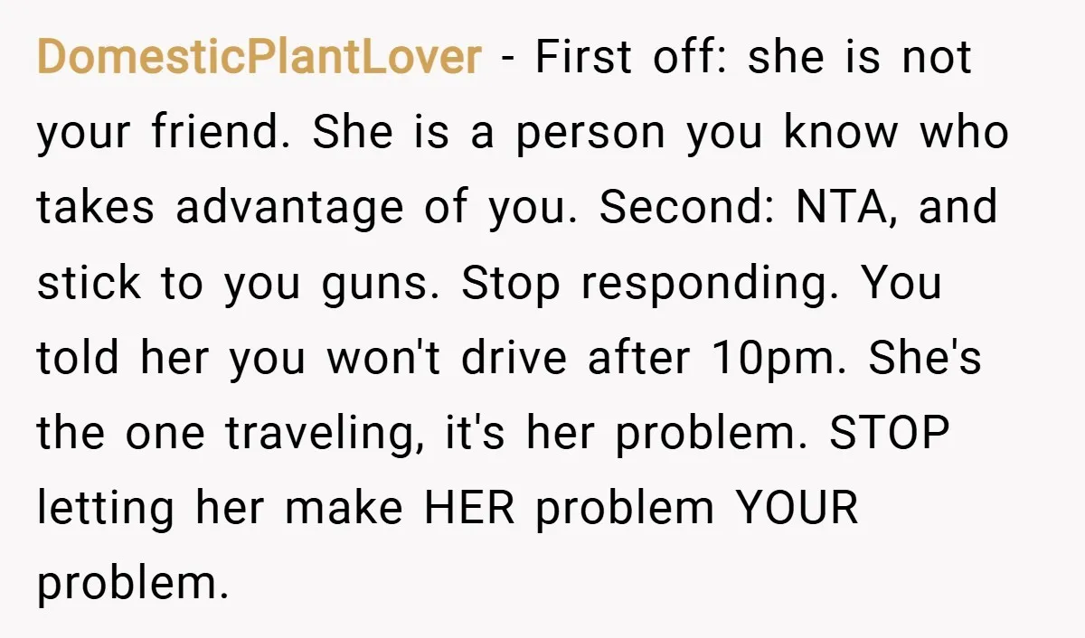 DomesticPlantLover − First off: she is not your friend. She is a person you know who takes advantage of you. Second: NTA, and stick to you guns. Stop responding. You...