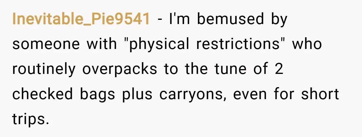 Inevitable_Pie9541 − I'm bemused by someone with "physical restrictions" who routinely overpacks to the tune of 2 checked bags plus carryons, even for short trips.