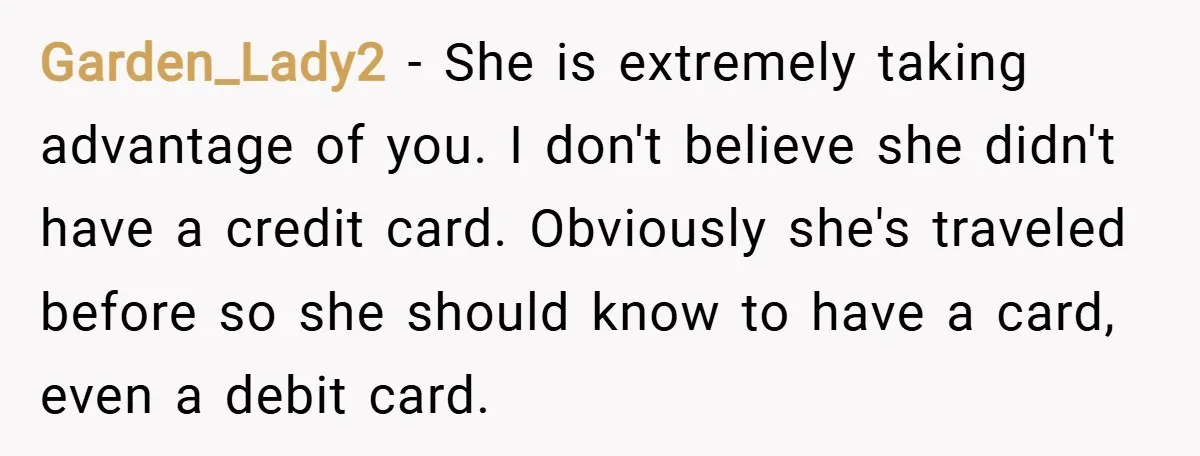 Garden_Lady2 − She is extremely taking advantage of you. I don't believe she didn't have a credit card. Obviously she's traveled before so she should know to have a card,...