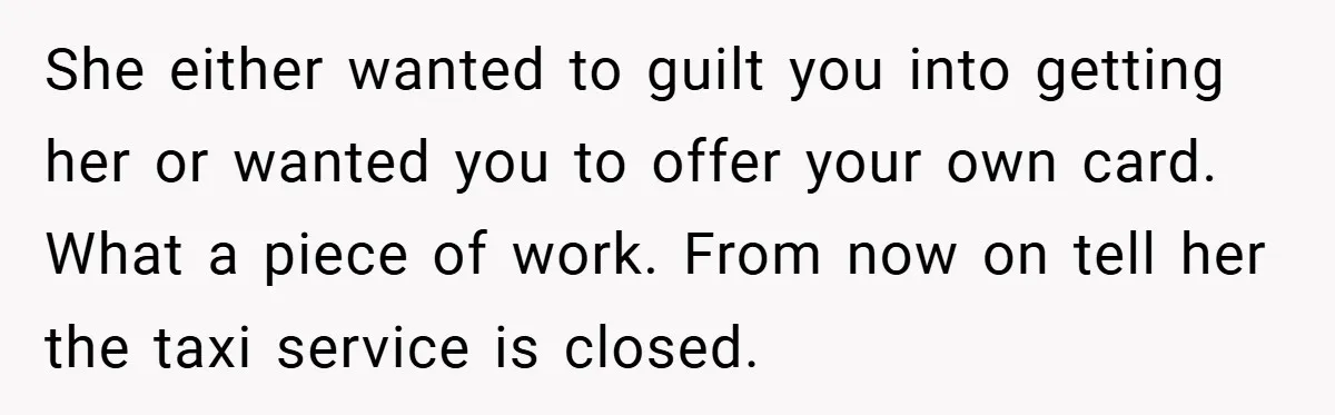 She either wanted to guilt you into getting her or wanted you to offer your own card. What a piece of work. From now on tell her the taxi service...