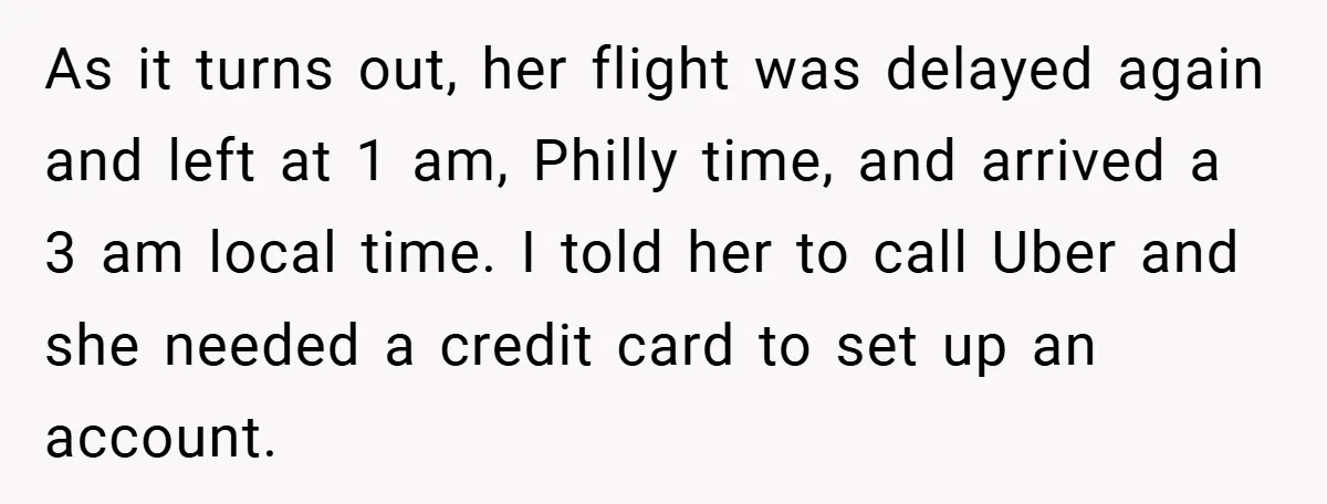 As it turns out, her flight was delayed again and left at 1 am, Philly time, and arrived a 3 am local time. I told her to call Uber and...