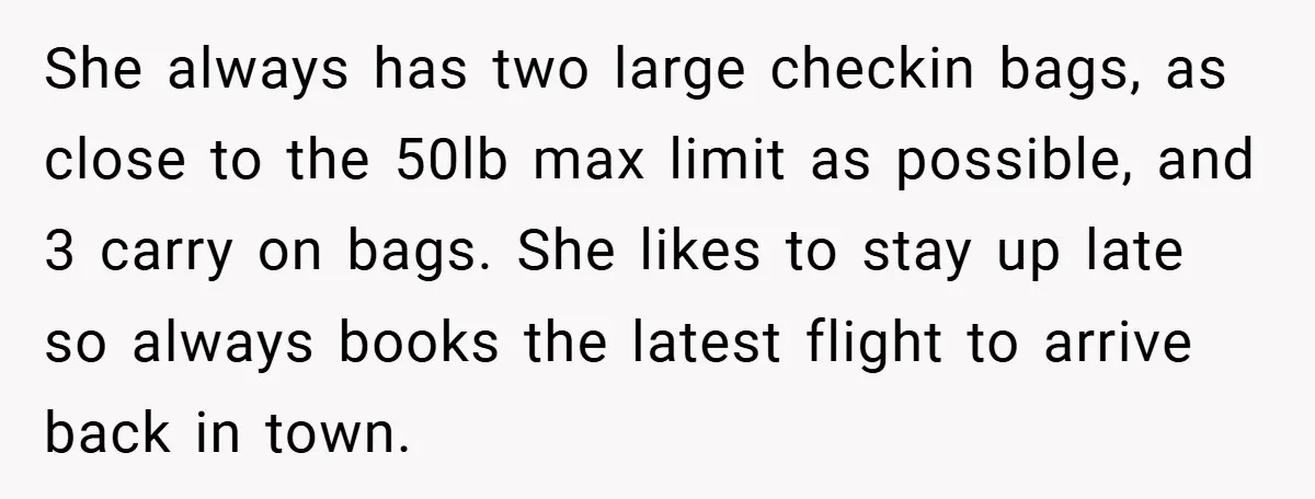 She always has two large checkin bags, as close to the 50lb max limit as possible, and 3 carry on bags. She likes to stay up late so always books...