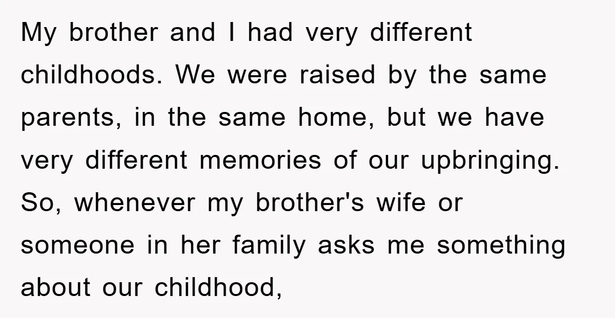 My brother and I had very different childhoods. We were raised by the same parents, in the same home, but we have very different memories of our upbringing. So, whenever...