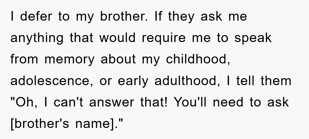 I defer to my brother. If they ask me anything that would require me to speak from memory about my childhood, adolescence, or early adulthood, I tell them "Oh, I...