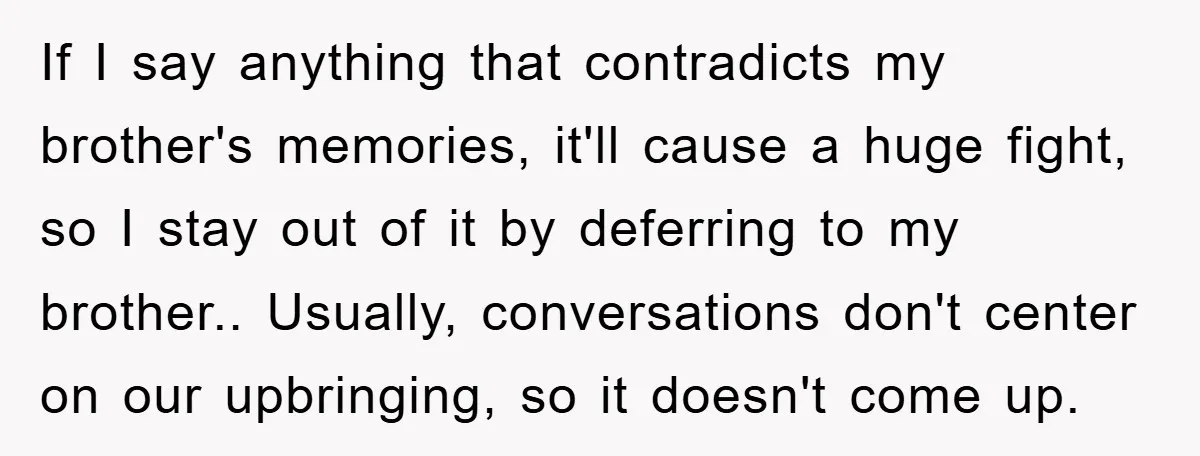If I say anything that contradicts my brother's memories, it'll cause a huge fight, so I stay out of it by deferring to my brother.. Usually, conversations don't center on...