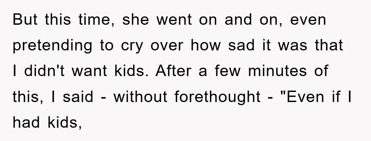 But this time, she went on and on, even pretending to cry over how sad it was that I didn't want kids. After a few minutes of this, I said...