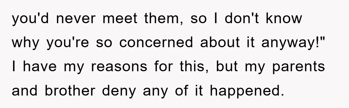 you'd never meet them, so I don't know why you're so concerned about it anyway!" I have my reasons for this, but my parents and brother deny any of it...