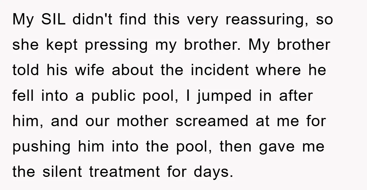 My SIL didn't find this very reassuring, so she kept pressing my brother. My brother told his wife about the incident where he fell into a public pool, I jumped...