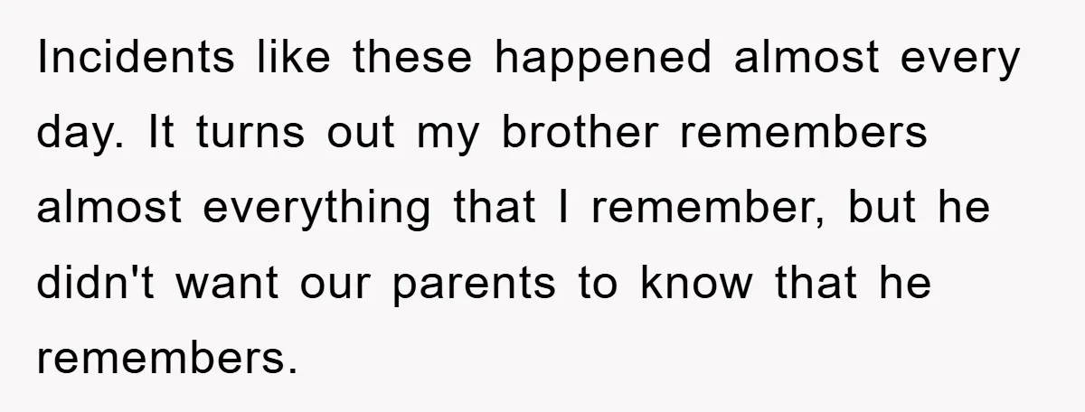 Incidents like these happened almost every day. It turns out my brother remembers almost everything that I remember, but he didn't want our parents to know that he remembers.