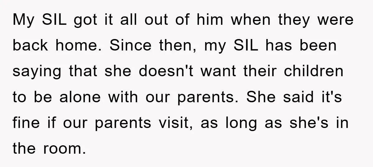 My SIL got it all out of him when they were back home. Since then, my SIL has been saying that she doesn't want their children to be alone with...