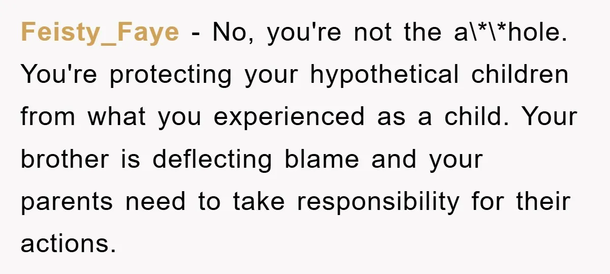 Feisty_Faye − No, you're not the a\*\*hole. You're protecting your hypothetical children from what you experienced as a child. Your brother is deflecting blame and your parents need to take...