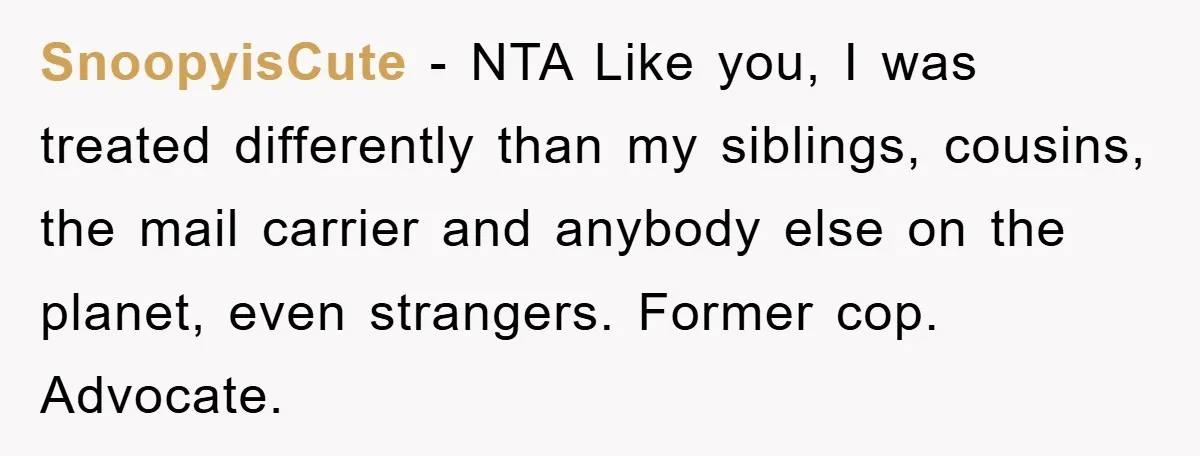 SnoopyisCute − NTA Like you, I was treated differently than my siblings, cousins, the mail carrier and anybody else on the planet, even strangers. Former cop. Advocate.