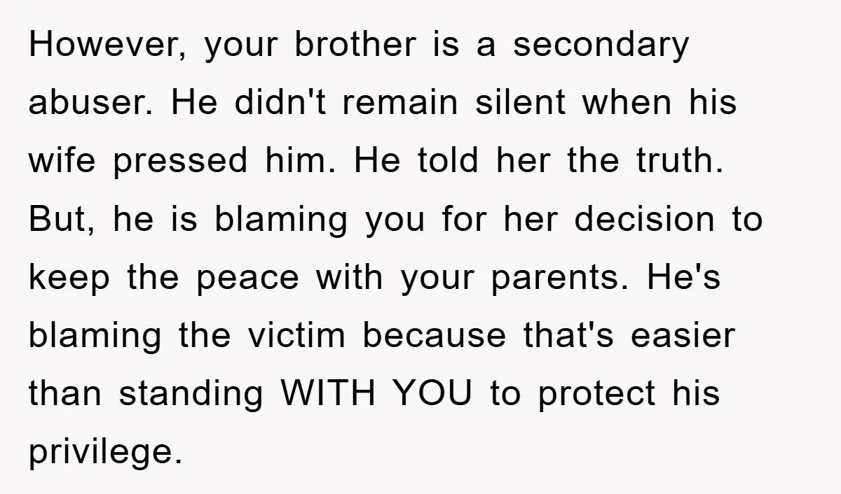 However, your brother is a secondary abuser. He didn't remain silent when his wife pressed him. He told her the truth. But, he is blaming you for her decision to...